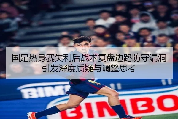 国足热身赛失利后战术复盘边路防守漏洞引发深度质疑与调整思考