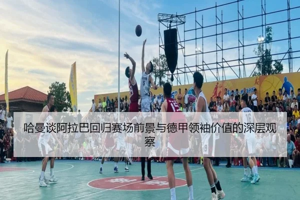 哈曼谈阿拉巴回归赛场前景与德甲领袖价值的深层观察